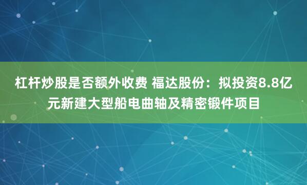 杠杆炒股是否额外收费 福达股份：拟投资8.8亿元新建大型船电曲轴及精密锻件项目
