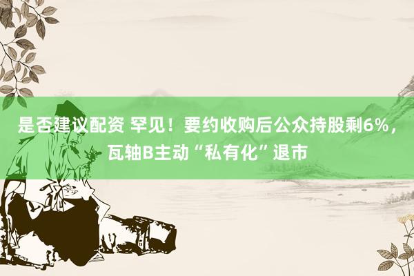 是否建议配资 罕见！要约收购后公众持股剩6%，瓦轴B主动“私有化”退市