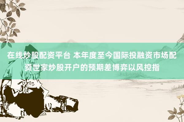 在线炒股配资平台 本年度至今国际投融资市场配资世家炒股开户的预期差博弈以风控指