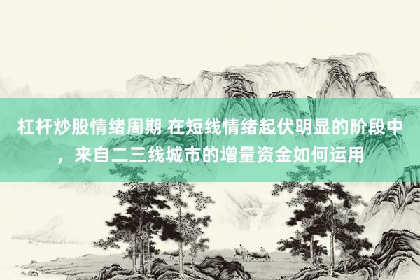杠杆炒股情绪周期 在短线情绪起伏明显的阶段中，来自二三线城市的增量资金如何运用
