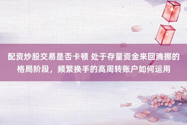 配资炒股交易是否卡顿 处于存量资金来回腾挪的格局阶段，频繁换手的高周转账户如何运用