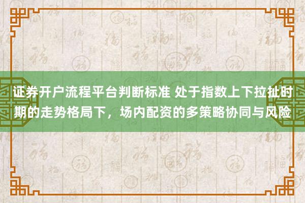 证券开户流程平台判断标准 处于指数上下拉扯时期的走势格局下，场内配资的多策略协同与风险