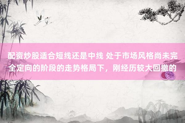 配资炒股适合短线还是中线 处于市场风格尚未完全定向的阶段的走势格局下，刚经历较大回撤的
