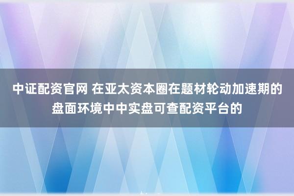中证配资官网 在亚太资本圈在题材轮动加速期的盘面环境中中实盘可查配资平台的
