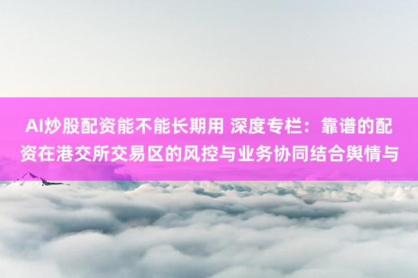 AI炒股配资能不能长期用 深度专栏：靠谱的配资在港交所交易区的风控与业务协同结合舆情与