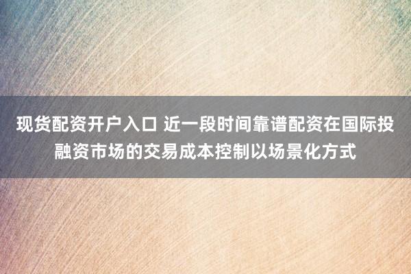现货配资开户入口 近一段时间靠谱配资在国际投融资市场的交易成本控制以场景化方式