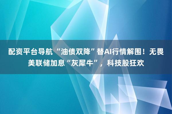 配资平台导航 “油债双降”替AI行情解围！无畏美联储加息“灰犀牛”，科技股狂欢