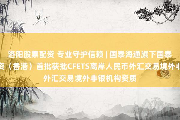 洛阳股票配资 专业守护信赖 | 国泰海通旗下国泰君安证券投资（香港）首批获批CFETS离岸人民币外汇交易境外非银机构资质