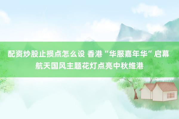 配资炒股止损点怎么设 香港“华服嘉年华”启幕 航天国风主题花灯点亮中秋维港