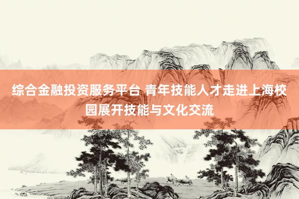综合金融投资服务平台 青年技能人才走进上海校园展开技能与文化交流