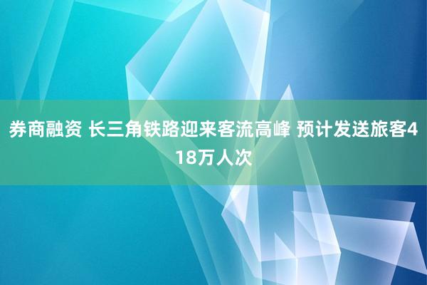 券商融资 长三角铁路迎来客流高峰 预计发送旅客418万人次