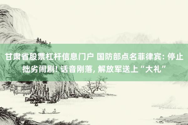 甘肃省股票杠杆信息门户 国防部点名菲律宾: 停止拙劣闹剧! 话音刚落, 解放军送上“大礼”