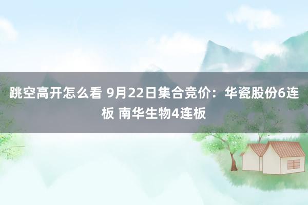 跳空高开怎么看 9月22日集合竞价：华瓷股份6连板 南华生物4连板