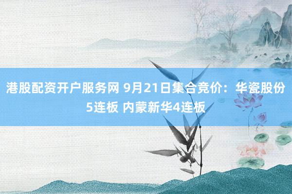 港股配资开户服务网 9月21日集合竞价：华瓷股份5连板 内蒙新华4连板