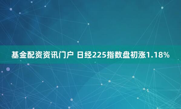 基金配资资讯门户 日经225指数盘初涨1.18%