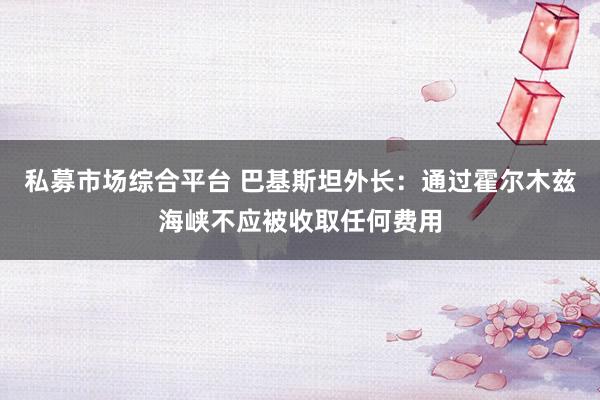 私募市场综合平台 巴基斯坦外长：通过霍尔木兹海峡不应被收取任何费用