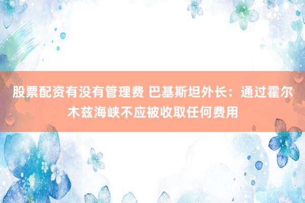 股票配资有没有管理费 巴基斯坦外长:通过霍尔木兹海峡不应被收取任何费用
