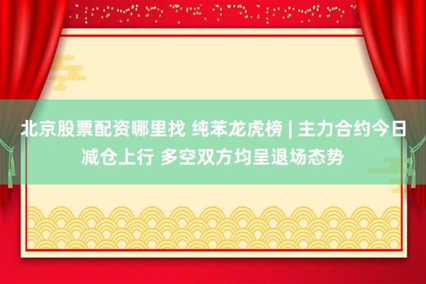 北京股票配资哪里找 纯苯龙虎榜 | 主力合约今日减仓上行 多空双方均呈退场态势