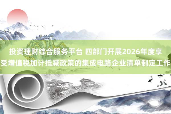 投资理财综合服务平台 四部门开展2026年度享受增值税加计抵减政策的集成电路企业清单制定工作