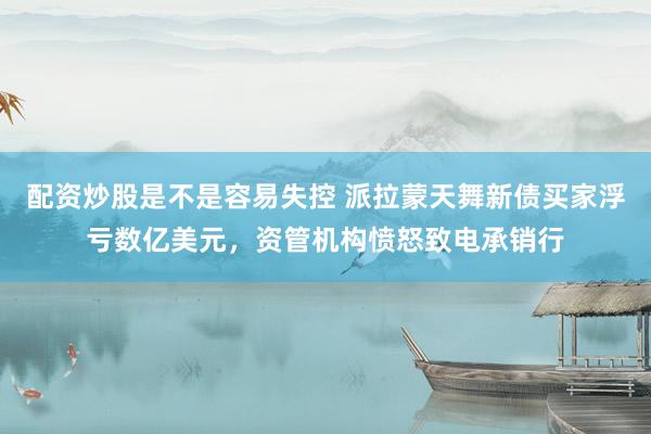 配资炒股是不是容易失控 派拉蒙天舞新债买家浮亏数亿美元，资管机构愤怒致电承销行