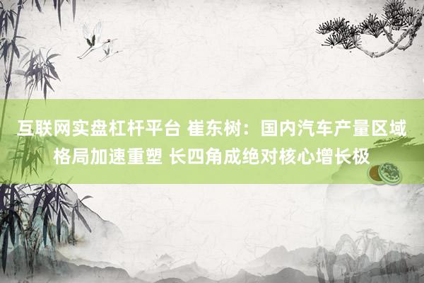 互联网实盘杠杆平台 崔东树：国内汽车产量区域格局加速重塑 长四角成绝对核心增长极