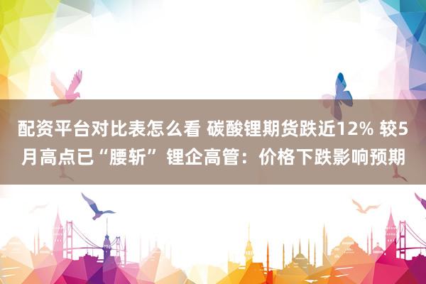 配资平台对比表怎么看 碳酸锂期货跌近12% 较5月高点已“腰斩” 锂企高管：价格下跌影响预期