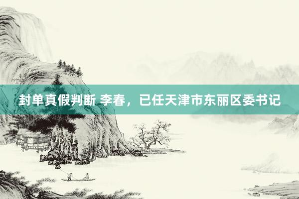 封单真假判断 李春，已任天津市东丽区委书记