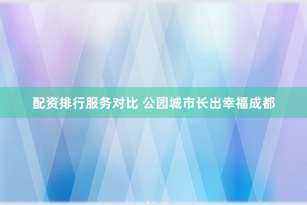 配资排行服务对比 公园城市长出幸福成都