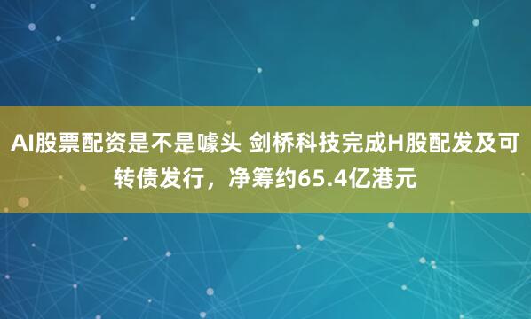 AI股票配资是不是噱头 剑桥科技完成H股配发及可转债发行，净筹约65.4亿港元