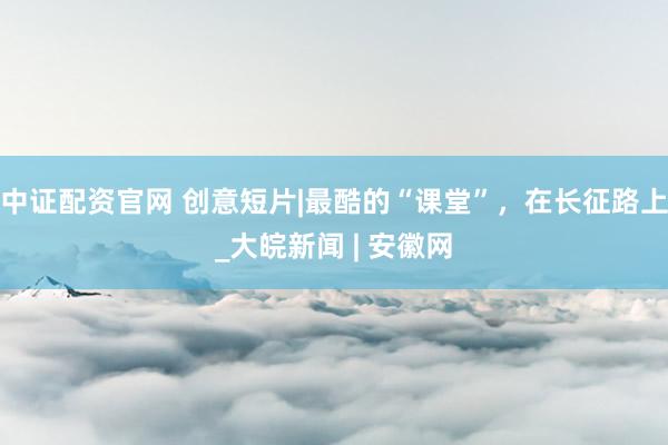 中证配资官网 创意短片|最酷的“课堂”，在长征路上_大皖新闻 | 安徽网