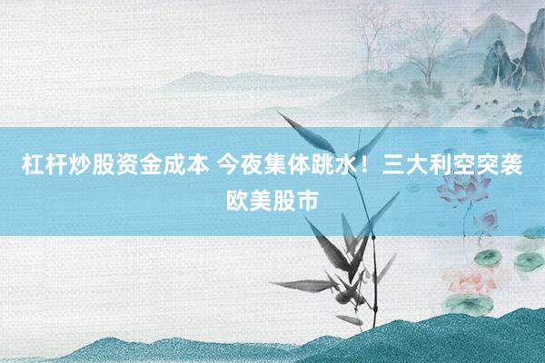 杠杆炒股资金成本 今夜集体跳水！三大利空突袭欧美股市