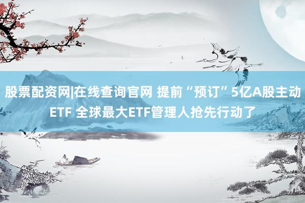 股票配资网|在线查询官网 提前“预订”5亿A股主动ETF 全球最大ETF管理人抢先行动了