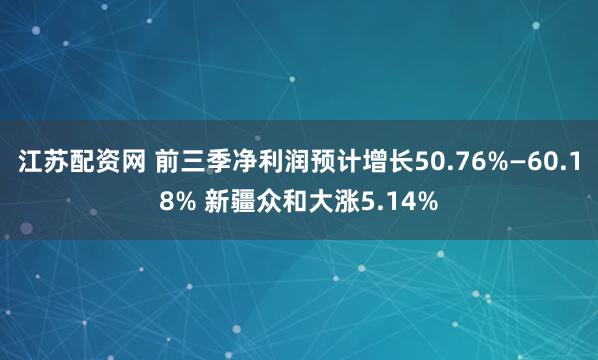 江苏配资网 前三季净利润预计增长50.76%—60.18% 新疆众和大涨5.14%