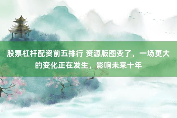 股票杠杆配资前五排行 资源版图变了，一场更大的变化正在发生，影响未来十年