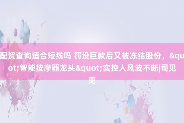 配资查询适合短线吗 罚没巨款后又被冻结股份，"智能按摩器龙头"实控人风波不断|司见