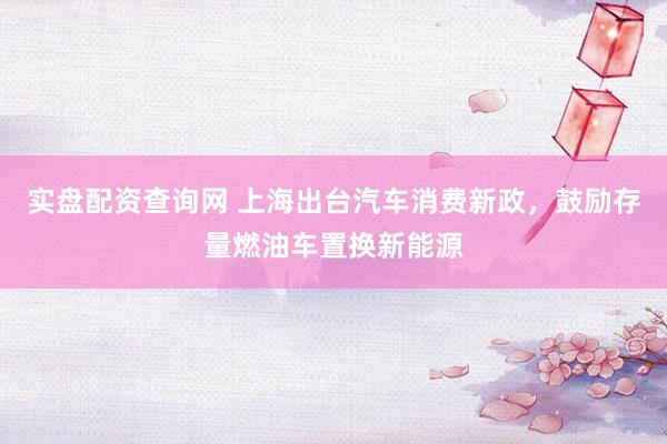 实盘配资查询网 上海出台汽车消费新政，鼓励存量燃油车置换新能源