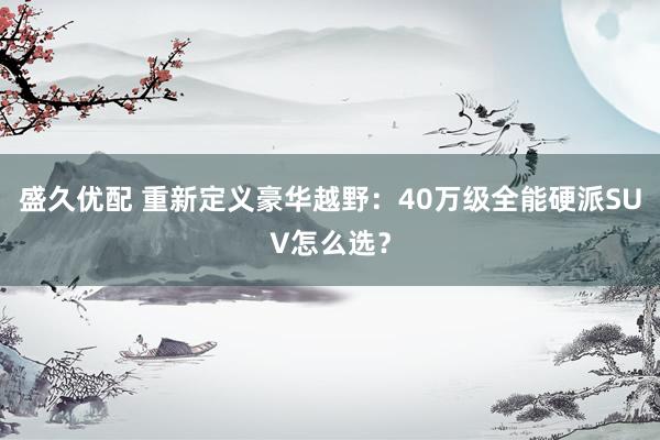 盛久优配 重新定义豪华越野：40万级全能硬派SUV怎么选？