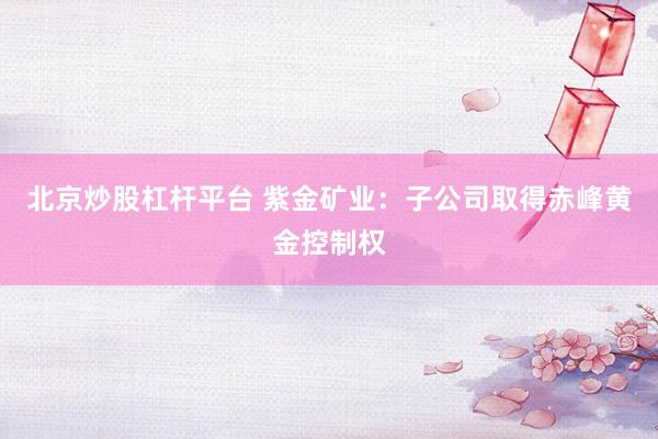 北京炒股杠杆平台 紫金矿业：子公司取得赤峰黄金控制权