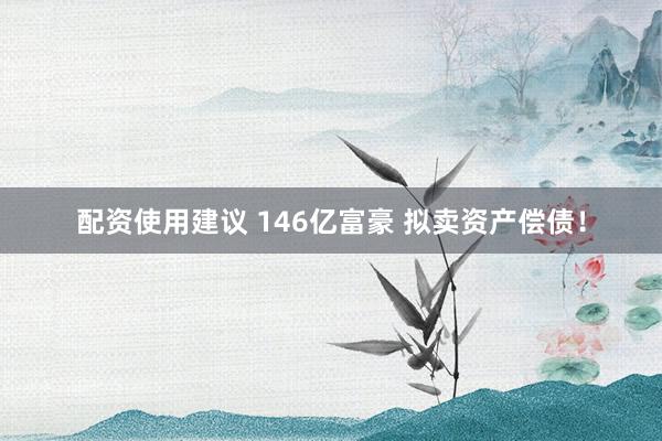配资使用建议 146亿富豪 拟卖资产偿债!