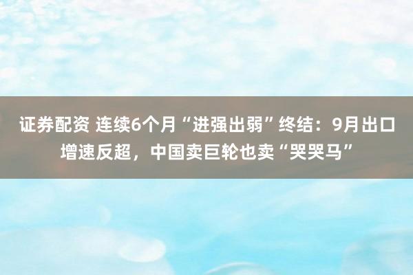 证券配资 连续6个月“进强出弱”终结：9月出口增速反超，中国卖巨轮也卖“哭哭马”