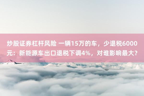 炒股证券杠杆风险 一辆15万的车，少退税6000元：新能源车出口退税下调4%，对谁影响最大？