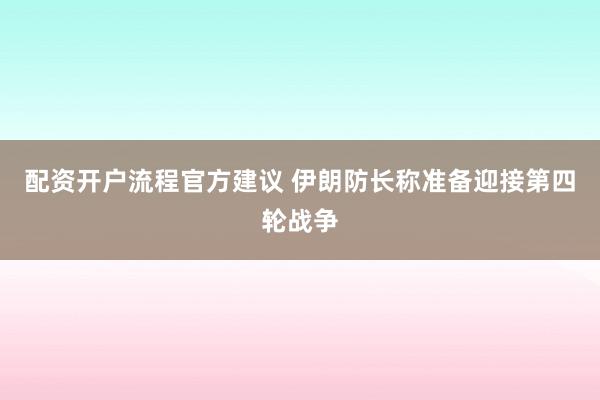 配资开户流程官方建议 伊朗防长称准备迎接第四轮战争