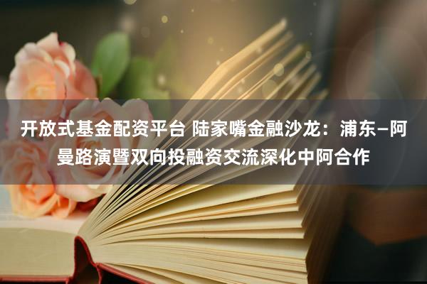 开放式基金配资平台 陆家嘴金融沙龙：浦东—阿曼路演暨双向投融资交流深化中阿合作