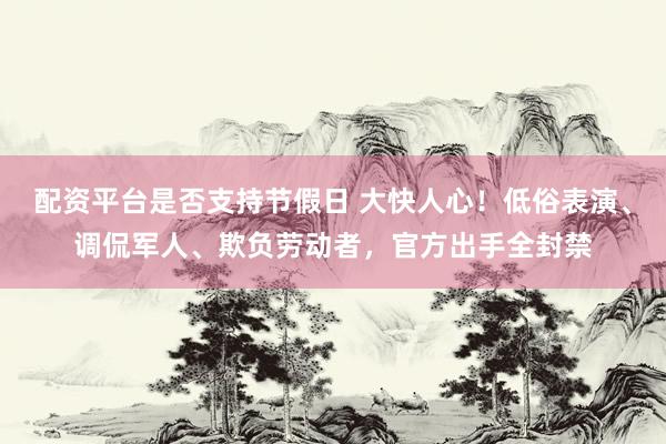 配资平台是否支持节假日 大快人心！低俗表演、调侃军人、欺负劳动者，官方出手全封禁