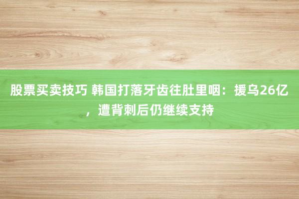 股票买卖技巧 韩国打落牙齿往肚里咽：援乌26亿，遭背刺后仍继续支持