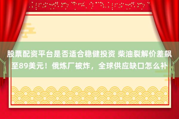 股票配资平台是否适合稳健投资 柴油裂解价差飙至89美元!俄炼厂被炸,全球供应缺口怎么补