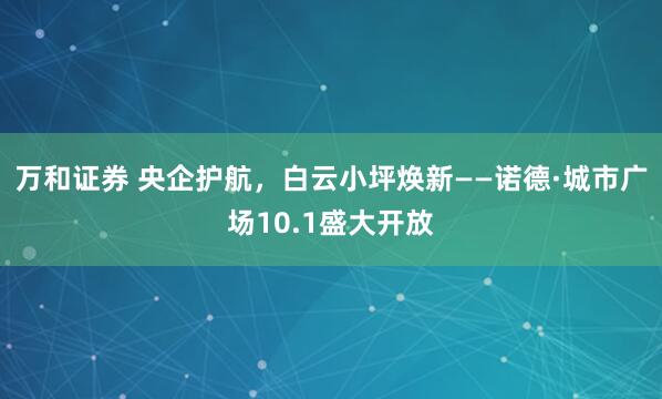 万和证券 央企护航，白云小坪焕新——诺德·城市广场10.1盛大开放
