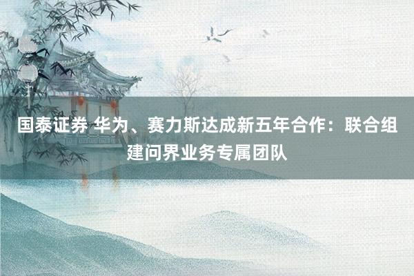 国泰证券 华为、赛力斯达成新五年合作：联合组建问界业务专属团队