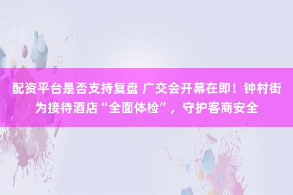 配资平台是否支持复盘 广交会开幕在即！钟村街为接待酒店“全面体检”，守护客商安全
