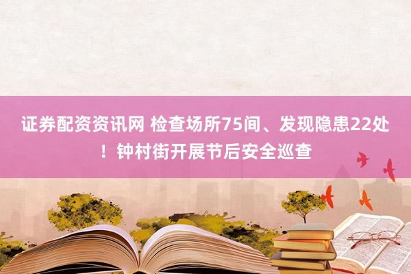 证券配资资讯网 检查场所75间、发现隐患22处!钟村街开展节后安全巡查